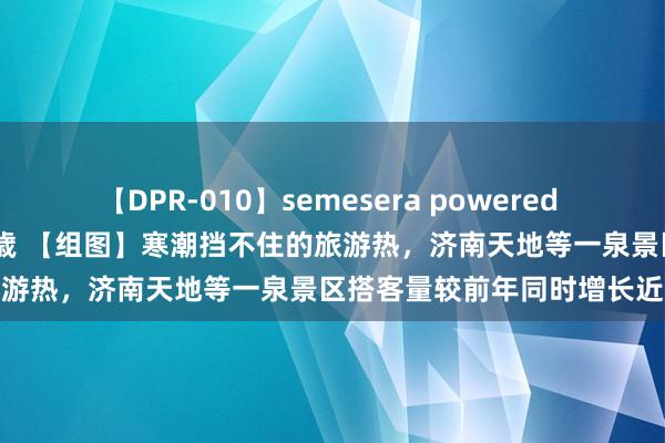 【DPR-010】semesera powered 10 ギャル女痴校生 リサ18歳 【组图】寒潮挡不住的旅游热，济南天地等一泉景区搭客量较前年同时增长近60%