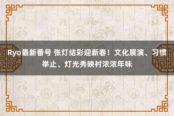 Ryo最新番号 张灯结彩迎新春！文化展演、习惯举止、灯光秀映衬浓浓年味