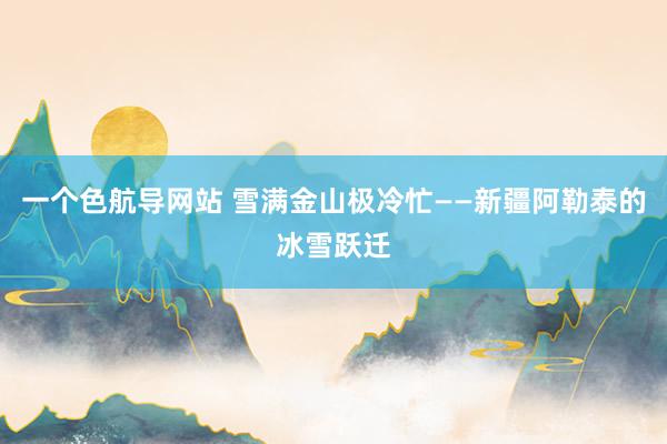 一个色航导网站 雪满金山极冷忙——新疆阿勒泰的冰雪跃迁