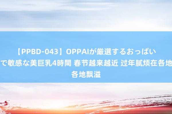 【PPBD-043】OPPAIが厳選するおっぱい 綺麗で敏感な美巨乳4時間 春节越来越近 过年腻烦在各地飘溢