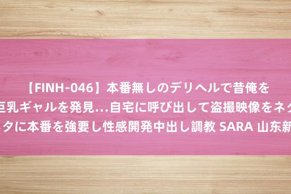 【FINH-046】本番無しのデリヘルで昔俺をバカにしていた同級生の巨乳ギャルを発見…自宅に呼び出して盗撮映像をネタに本番を強要し性感開発中出し調教 SARA 山东新泰：“非遗”展演迎新春