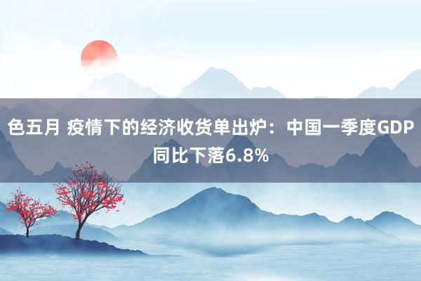 色五月 疫情下的经济收货单出炉：中国一季度GDP同比下落6.8%