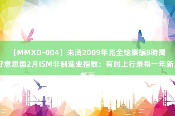 【MMXD-004】未満2009年完全総集編8時間 好意思国2月ISM非制造业指数：有时上行录得一年新高