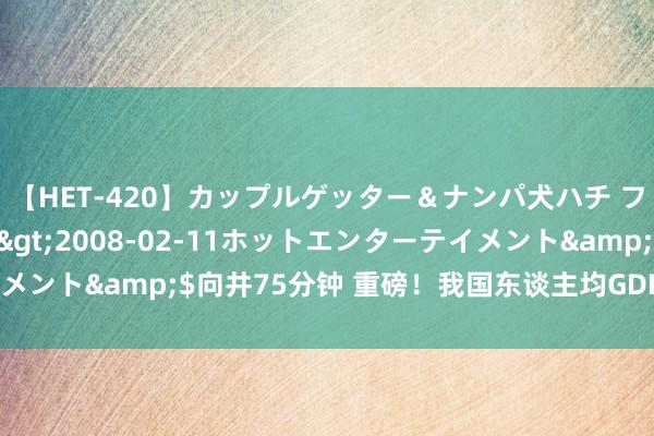 【HET-420】カップルゲッター＆ナンパ犬ハチ ファイト一発</a>2008-02-11ホットエンターテイメント&$向井75分钟 重磅！我国东谈主均GDP冲突1万好意思元