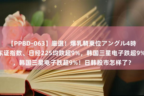 【PPBD-063】厳選！爆乳騎乗位アングル4時間 赓续下落！日本东证指数、日经225均跌超9%，韩国三星电子跌超9%！日韩股市怎样了？