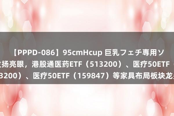 【PPPD-086】95cmHcup 巨乳フェチ専用ソープ SARA 医药板块发扬亮眼，港股通医药ETF（513200）、医疗50ETF（159847）等家具布局板块龙头