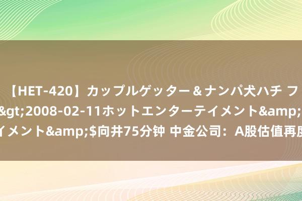 【HET-420】カップルゲッター＆ナンパ犬ハチ ファイト一発</a>2008-02-11ホットエンターテイメント&$向井75分钟 中金公司：A股估值再度具备较强诱惑力