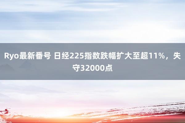 Ryo最新番号 日经225指数跌幅扩大至超11%，失守32000点