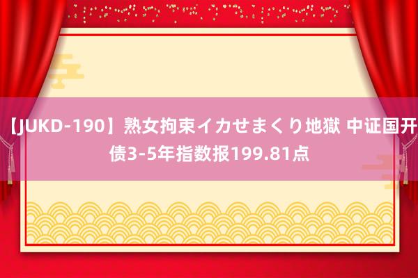 【JUKD-190】熟女拘束イカせまくり地獄 中证国开债3-5年指数报199.81点