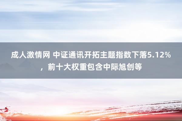 成人激情网 中证通讯开拓主题指数下落5.12%，前十大权重包含中际旭创等