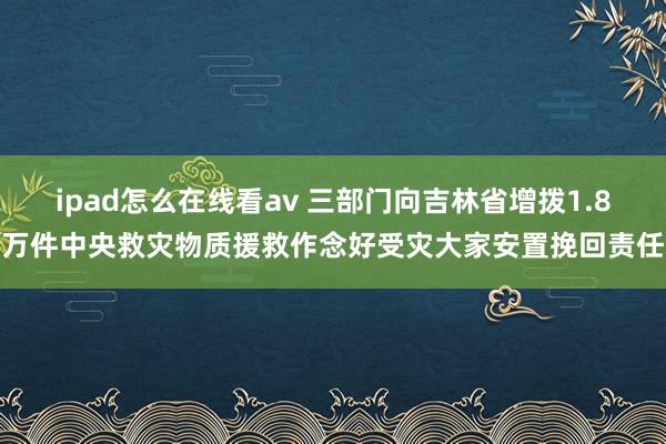 ipad怎么在线看av 三部门向吉林省增拨1.8万件中央救灾物质援救作念好受灾大家安置挽回责任