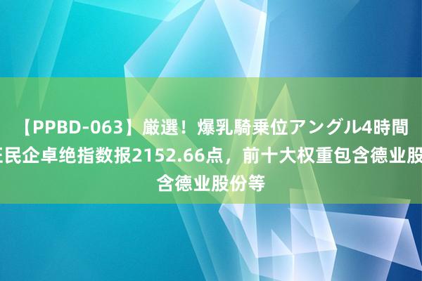 【PPBD-063】厳選！爆乳騎乗位アングル4時間 中证民企卓绝指数报2152.66点，前十大权重包含德业股份等