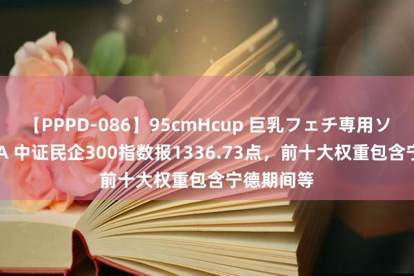 【PPPD-086】95cmHcup 巨乳フェチ専用ソープ SARA 中证民企300指数报1336.73点，前十大权重包含宁德期间等