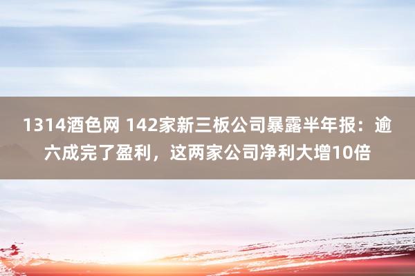 1314酒色网 142家新三板公司暴露半年报：逾六成完了盈利，这两家公司净利大增10倍