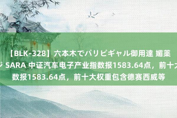 【BLK-328】六本木でパリピギャル御用達 媚薬悶絶オイルマッサージ SARA 中证汽车电子产业指数报1583.64点，前十大权重包含德赛西威等