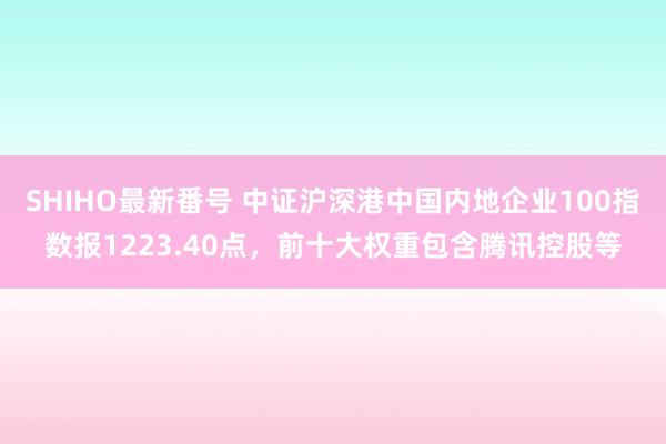 SHIHO最新番号 中证沪深港中国内地企业100指数报1223.40点，前十大权重包含腾讯控股等