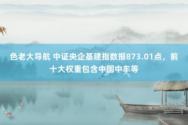 色老大导航 中证央企基建指数报873.01点，前十大权重包含中国中车等