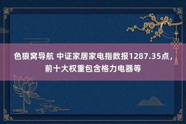 色狼窝导航 中证家居家电指数报1287.35点，前十大权重包含格力电器等