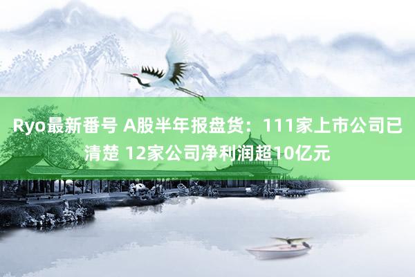 Ryo最新番号 A股半年报盘货：111家上市公司已清楚 12家公司净利润超10亿元