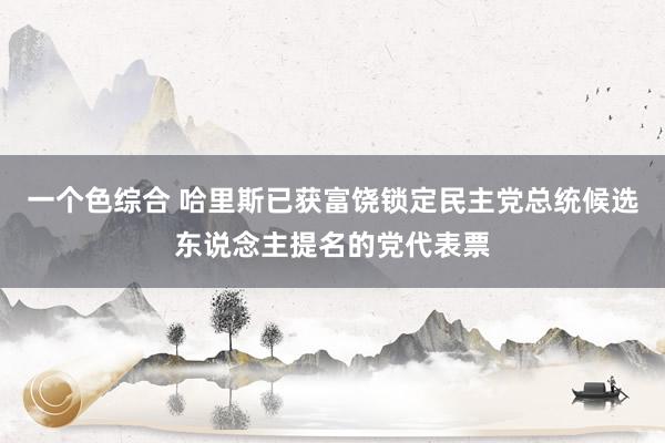 一个色综合 哈里斯已获富饶锁定民主党总统候选东说念主提名的党代表票