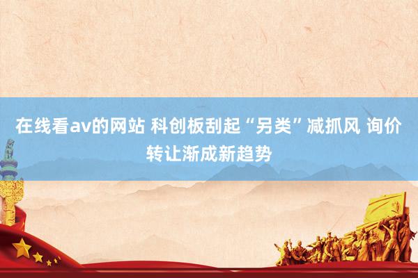 在线看av的网站 科创板刮起“另类”减抓风 询价转让渐成新趋势