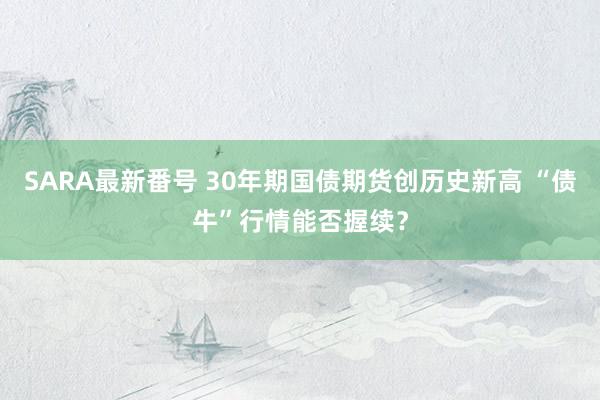 SARA最新番号 30年期国债期货创历史新高 “债牛”行情能否握续？