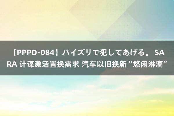 【PPPD-084】パイズリで犯してあげる。 SARA 计谋激活置换需求 汽车以旧换新“悠闲淋漓”