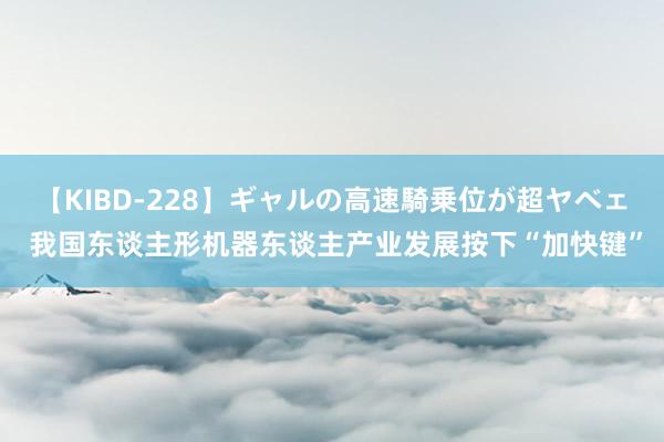 【KIBD-228】ギャルの高速騎乗位が超ヤベェ 我国东谈主形机器东谈主产业发展按下“加快键”