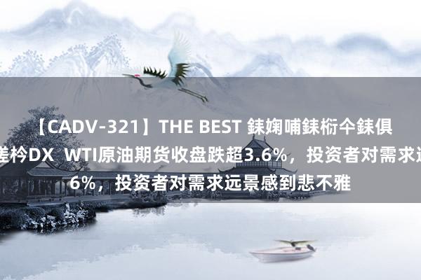 【CADV-321】THE BEST 銇婅哺銇椼仐銇俱仚銆?50浜?鏅傞枔DX  WTI原油期货收盘跌超3.6%，投资者对需求远景感到悲不雅