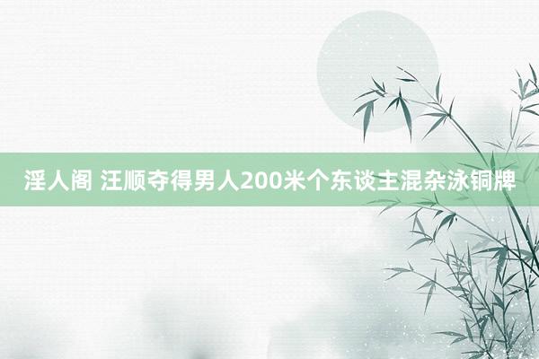 淫人阁 汪顺夺得男人200米个东谈主混杂泳铜牌