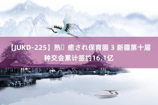 【JUKD-225】熟・癒され保育園 3 新疆第十届种交会累计签约16.1亿