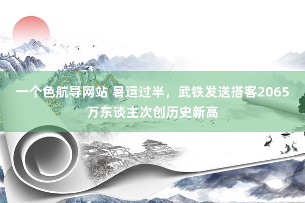 一个色航导网站 暑运过半，武铁发送搭客2065万东谈主次创历史新高