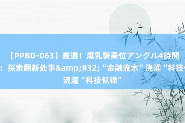 【PPBD-063】厳選！爆乳騎乗位アングル4時間 上海：探索翻新处事&#32;“金融流水”浇灌“科技似锦”