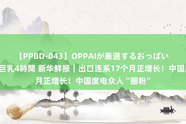 【PPBD-043】OPPAIが厳選するおっぱい 綺麗で敏感な美巨乳4時間 新华鲜报｜出口连系17个月正增长！中国度电众人“圈粉”