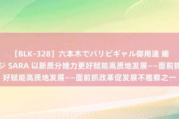 【BLK-328】六本木でパリピギャル御用達 媚薬悶絶オイルマッサージ SARA 以新质分娩力更好赋能高质地发展——面前抓改革促发展不雅察之一