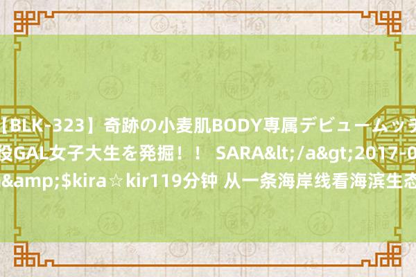 【BLK-323】奇跡の小麦肌BODY専属デビュームッチリ爆乳Gカップ現役GAL女子大生を発掘！！ SARA</a>2017-07-29kira☆kira&$kira☆kir119分钟 从一条海岸线看海滨生态变迁——山东日照绿色发展不雅察