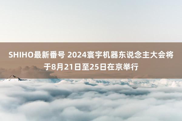 SHIHO最新番号 2024寰宇机器东说念主大会将于8月21日至25日在京举行