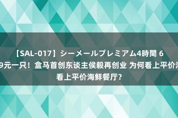 【SAL-017】シーメールプレミアム4時間 6 梭子蟹9.9元一只！盒马首创东谈主侯毅再创业 为何看上平价海鲜餐厅？