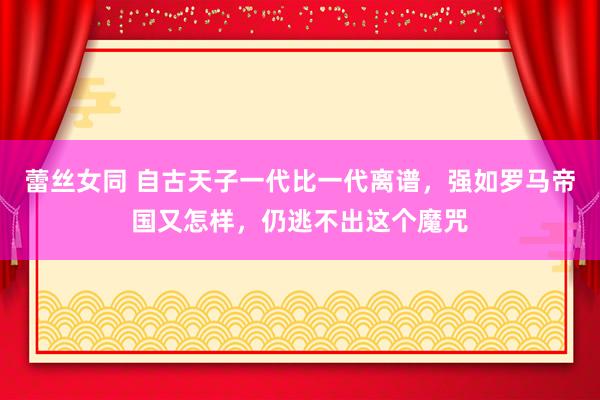 蕾丝女同 自古天子一代比一代离谱，强如罗马帝国又怎样，仍逃不出这个魔咒