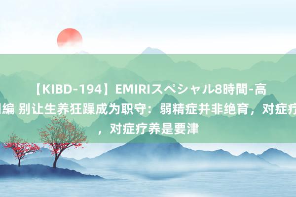 【KIBD-194】EMIRIスペシャル8時間-高画質-特別編 别让生养狂躁成为职守：弱精症并非绝育，对症疗养是要津