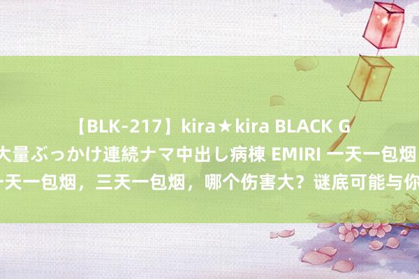 【BLK-217】kira★kira BLACK GAL黒ギャルご奉仕ナース 大量ぶっかけ連続ナマ中出し病棟 EMIRI 一天一包烟，三天一包烟，哪个伤害大？谜底可能与你念念象的不同