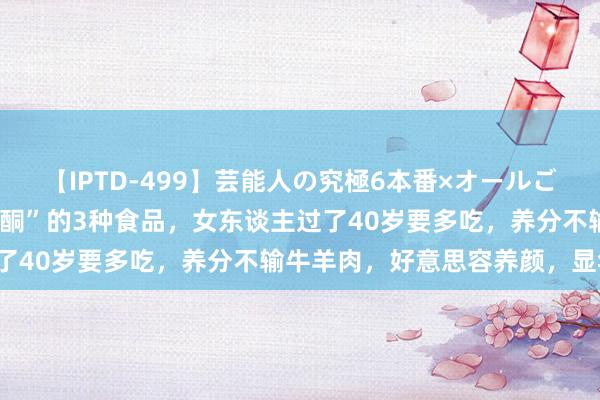 【IPTD-499】芸能人の究極6本番×オールごっくん AYA 自带“黄体酮”的3种食品，女东谈主过了40岁要多吃，养分不输牛羊肉，好意思容养颜，显年青！