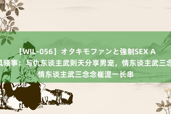 【WIL-056】オタキモファンと強制SEX AYA 上官婉儿风骚事：与仇东谈主武则天分享男宠，情东谈主武三念念崔湜一长串