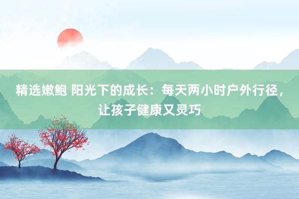 精选嫩鲍 阳光下的成长：每天两小时户外行径，让孩子健康又灵巧