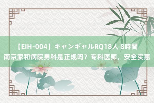 【EIH-004】キャンギャルRQ18人 8時間 南京家和病院男科是正规吗？专科医师，安全实惠