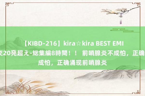 【KIBD-216】kira☆kira BEST EMIRI-中出し性交20発超え-総集編8時間！！ 前哨腺炎不成怕，正确涌现前哨腺炎