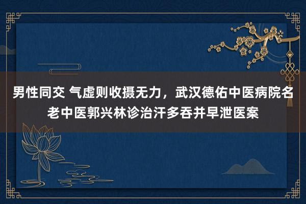 男性同交 气虚则收摄无力，武汉德佑中医病院名老中医郭兴林诊治汗多吞并早泄医案