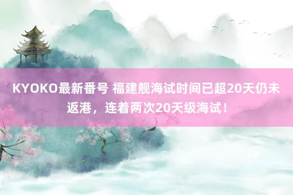 KYOKO最新番号 福建舰海试时间已超20天仍未返港，连着两次20天级海试！