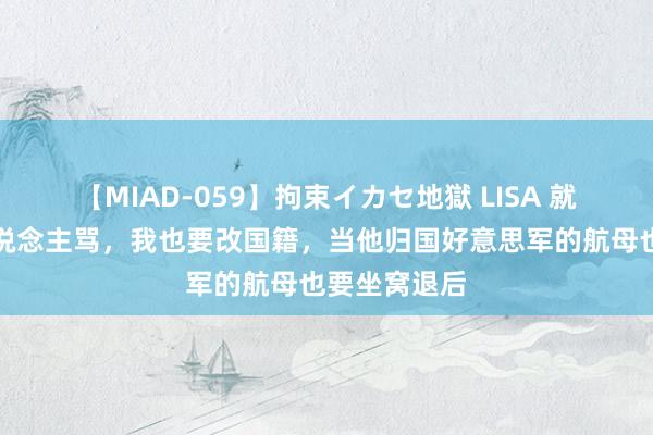 【MIAD-059】拘束イカセ地獄 LISA 就算是被万东说念主骂，我也要改国籍，当他归国好意思军的航母也要坐窝退后