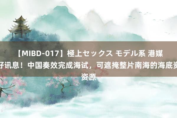 【MIBD-017】極上セックス モデル系 港媒：好讯息！中国奏效完成海试，可遮掩整片南海的海底资源